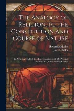 The Analogy of Religion, to the Constitution and Course of Nature: To Which Are Added Two Brief Dissertations: I. On Personal Identity.--Ii. On the Nature of Virtue