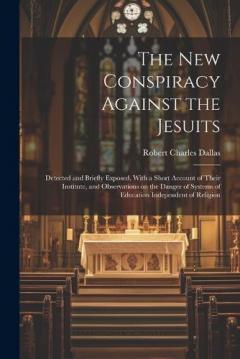 The new Conspiracy Against the Jesuits: Detected and Briefly Exposed, With a Short Account of Their Institute, and Observations on the Danger of Systems of Education Independent of Religion