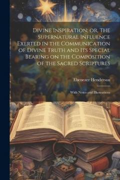 Divine Inspiration; or, The Supernatural Influence Exerted in the Communication of Divine Truth and its Special Bearing on the Composition of the Sacred Scriptures: With Notes and Illustrations