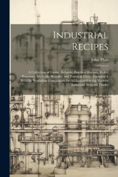 Industrial Recipes: A Collection of Useful, Reliable, Practical Recipes, Rules, Processes, Methods, Wrinkles and Practical Hints: Forming A Reliable Workshop Companion for all Engaged in the Various Industrial Arts and Trades
