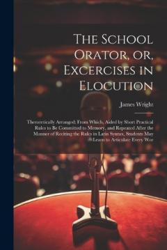 The School Orator, or, Excercises in Elocution: Theroretically Arranged; From Which, Aided by Short Practical Rules to be Committed to Memory, and Repeated After the Manner of Reciting the Rules in Latin Syntax, Students may Learn to Articulate Every