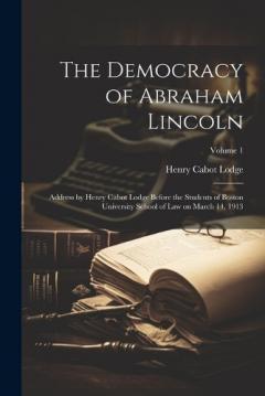 The Democracy of Abraham Lincoln: Address by Henry Cabot Lodge Before the Students of Boston University School of Law on March 14, 1913; Volume 1