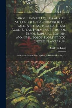 Caroli Linnaei Equitis Aur. De Stella Polari, Archiatri Regii, Med. & Botan. Profess. Upsal. Acad. Upsal. Holmens. Petropol. Berol. Imperial. Londin. Monspel. Tolos. Florent. Soc. Species Plantarum,: Exhibentes Plantas Rite Cognitas, Ad Genera Relata