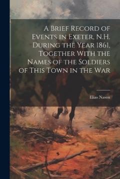 Coperta cărții A Brief Record of Events in Exeter, N.H. During the Year 1861, Together With the Names of the Soldiers of This Town in the War