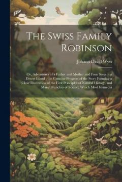 The Swiss Family Robinson: Or, Adventures of a Father and Mother and Four Sons in a Desert Island; the Genuine Progress of the Story Forming a Clear Illustration of the First Principles of Natural History, and Many Branches of Science Which Most Imme