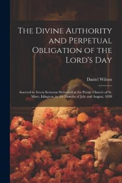 The Divine Authority and Perpetual Obligation of the Lord's Day: Asserted in Seven Sermons Delivered at the Parish Church of St. Mary, Islington, in the Months of July and August, 1830