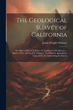 Coperta cărții The Geological Survey of California: An Address Delivered Before the Legislature of California ... March 12Th, 1861 by J.D. Whitney: To Which Is Appended a Copy of the Act Authorizing the Survey