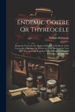 Endemic Goitre Or Thyreocele: Being the Thesis for the Degree of Doctor of Medicine of the University of Durham for Which the Gold Medal of the Year 1884 Was Awarded Together With Subsequently-Added Footnotes and Appendix