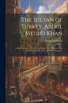 Coperta cărții The Sultan of Turkey, Abdul Medjid Khan: A Brief Memoir of His Life and Reign, With Notices of the Country, Its Army, Navy, & Present Prospects