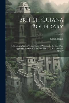 British Guiana Boundary: Arbitration With the United States of Venezuela. the Case [And Appendix] On Behalf of the Government of Her Britannic Majesty; Volume 4