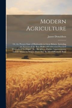 Modern Agriculture: Or, the Present State of Husbandry in Great Britain. Including an Account of the Best Modes of Cultivation Practised Throughout the Island; the Obstacles to Farther Improvements; and the Means by Which These May Be Most Effectuall