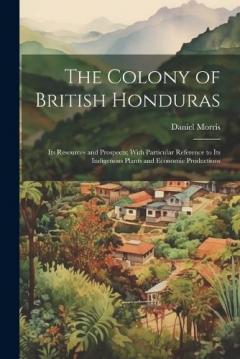 Coperta cărții The Colony of British Honduras: Its Resources and Prospects; With Particular Reference to Its Indigenous Plants and Economic Productions