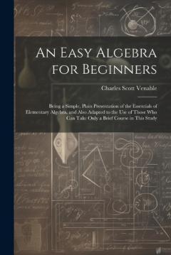 An Easy Algebra for Beginners: Being a Simple, Plain Presentation of the Essentials of Elementary Algebra, and Also Adapted to the Use of Those Who Can Take Only a Brief Course in This Study