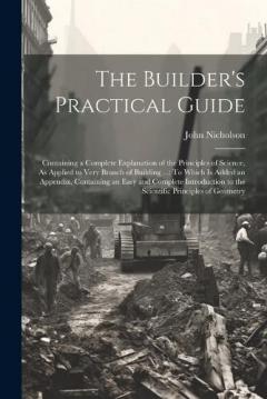 The Builder's Practical Guide: Containing a Complete Explanation of the Principles of Science, As Applied to Very Branch of Building ...: To Which Is Added an Appendix, Containing an Easy and Complete Introduction to the Scientific Principles of Geom