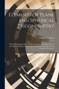 Coperta cărții Elements of Plane and Spherical Trigonometry: With Their Applications to Heights and Distances Projections of the Sphere, Dialling, Astronomy, the Solution of Equations, and Geodesic Operations