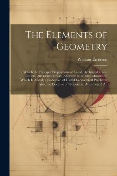 The Elements of Geometry: In Which the Principal Propositions of Euclid, Archimedes, and Others, Are Demonstrated After the Most Easy Manner. to Which Is Added, a Collection of Useful Geometrical Problems. Also, the Doctrine of Proportion, Arithmetic