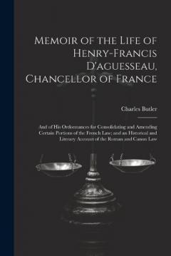 Memoir of the Life of Henry-Francis D'aguesseau, Chancellor of France: And of His Ordonnances for Consolidating and Amending Certain Portions of the French Law; and an Historical and Literary Account of the Roman and Canon Law