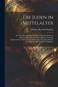 Coperta cărții Die Juden in Mittelalter: Ein Von Der Akademie Der Inschriften Und Echönen Wissenschaften Zu Paris Durch Ehrenerwähnung Ausgezeichneter Historischer Versuch Über Ihre Bürgerlichen, Literärischen Und Handels-Verhältnisse