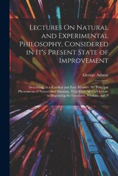 Lectures On Natural and Experimental Philosophy, Considered in It's Present State of Improvement: Describing, in a Familiar and Easy Manner, the Principal Phenomena of Nature; and Shewing, That They All Co-Operate in Displaying the Goodness, Wisdom,