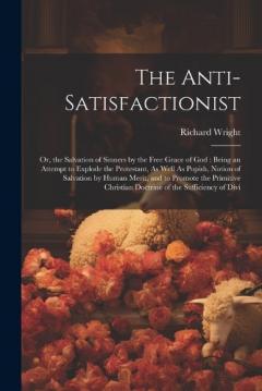 The Anti-Satisfactionist: Or, the Salvation of Sinners by the Free Grace of God: Being an Attempt to Explode the Protestant, As Well As Popish, Notion of Salvation by Human Merit, and to Promote the Primitive Christian Doctrine of the Sufficiency of