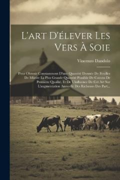 L'art D'élever Les Vers À Soie: Pour Obtenir Constamment D'une Quantité Donnée De Feuilles De Mûrier La Plus Grande Quantité Possible De Cocons De Première Qualité, Et De L'influence De Cet Art Sur L'augmentation Annuelle Des Richesses Des Part...