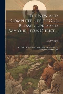 The New and Complete Life of Our Blessed Lord and Saviour, Jesus Christ ...: To Which Is Added the Lives ... of His Holy Apostles, Evangelists, and Disciples