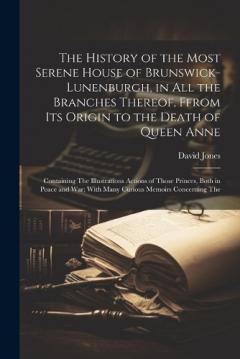 The History of the Most Serene House of Brunswick-Lunenburgh, in All the Branches Thereof, Ffrom Its Origin to the Death of Queen Anne: Containing The Illustrations Actions of Those Princes, Both in Peace and War; With Many Curious Memoirs Concerning