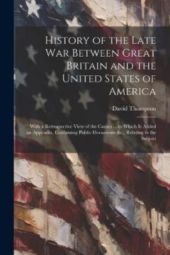 History of the Late War Between Great Britain and the United States of America: With a Retrospective View of the Causes ... to Which Is Added an Appendix, Containing Public Documents &c., Relating to the Subject