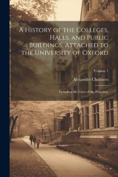 Coperta cărții A History of the Colleges, Halls, and Public Buildings, Attached to the University of Oxford: Including the Lives of the Founders; Volume 1