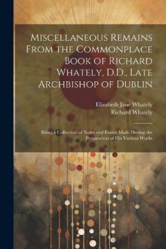 Miscellaneous Remains From the Commonplace Book of Richard Whately, D.D., Late Archbishop of Dublin: Being a Collection of Notes and Essays Made During the Preparation of His Various Works