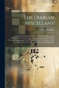 The Diarian Miscellany: Consisting of All the Useful and Entertaining Parts, Both Mathematical and Poetical, Extracted From the Ladies' Diary, From the Beginning of That Work in the Year 1704, Down to the End of the Year 1773: With Many Additional So