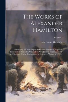 The Works of Alexander Hamilton: Comprising His Most Important Official Reports; an Improved Edition of the Federalist, On the New Constitution, Written in 1788; and Pacificus, On the Proclamation of Neutrality, Written in 1793 ...; Volume 1