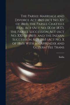 The Parsee Marriage and Divorce Act 1865 (Act No. XV of 1865), the Parsee Chattels Real Act (Act No. IX of 1837), the Parsee Succession Act (Act No. XXI of 1865), and the Indian Succession Act 1865 (Act No. X of 1865) With an Appendix and Guzerattee