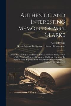 Authentic and Interesting Memoirs of Mrs. Clarke: From Her Infancy to the Present Time. Likewise a Brief Account of Mr. Wardle's Charges, Relative to His Royal Highness, the Duke of York: Together With a Summary of the Evidence, As Taken in the House