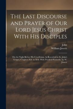 The Last Discourse and Prayer of Our Lord Jesus Christ With His Disciples: On the Night Before His Crucifixion, As Recorded in St. John's Gospel, Chapters Xiii. to Xvii. With Practical Remarks. by W. Jowett