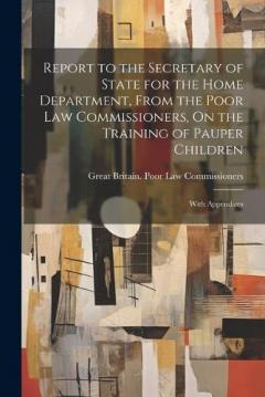 Coperta cărții Report to the Secretary of State for the Home Department, From the Poor Law Commissioners, On the Training of Pauper Children: With Appendices