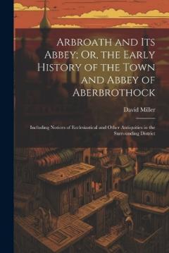 Coperta cărții Arbroath and Its Abbey; Or, the Early History of the Town and Abbey of Aberbrothock: Including Notices of Ecclesiastical and Other Antiquities in the Surrounding District
