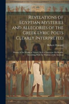 Revelations of Egyptian Mysteries and Allegories of the Greek Lyric Poets Clearly Interpreted: History of the Works of Nature, With a Discourse On Health, According With the Wisdom of the Ancients