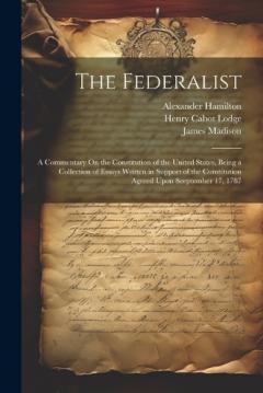 The Federalist: A Commentary On the Constitution of the United States, Being a Collection of Essays Written in Support of the Constitution Agreed Upon Seeptember 17, 1787