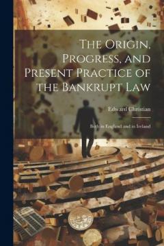 The Origin, Progress, and Present Practice of the Bankrupt Law: Both in England and in Ireland