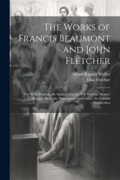 The Works of Francis Beaumont and John Fletcher: The Elder Brother. the Spanish Curate. Wit Without Money. Beggars Bush. the Humourous Lieutenant. the Faithful Shepherdess