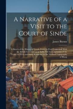 A Narrative of a Visit to the Court of Sinde: A Sketch of the History of Cutch, From Its First Connexion With the British Government in India Till the Conclusion of the Treaty of 1819; and Some Remarks On the Medical Topography of Bhooj