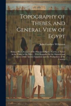 Topography of Thebes, and General View of Egypt: Being a Short Account of the Principal Objects Worthy of Notice in the Valley of the Nile...; With Remarks On the Manners and Customs of the Ancient Egyptians and the Productions of the Country