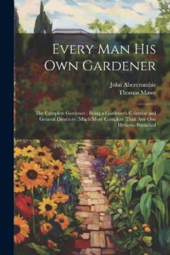 Every Man His Own Gardener: The Complete Gardener: Being a Gardener's Calendar and General Directory, Much More Complete Than Any One Hitherto Published
