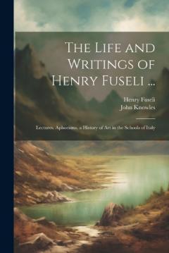 Coperta cărții The Life and Writings of Henry Fuseli ...: Lectures. Aphorisms. a History of Art in the Schools of Italy