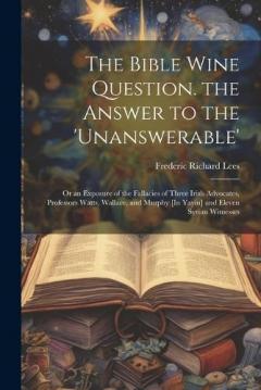 Coperta cărții The Bible Wine Question. the Answer to the 'unanswerable': Or an Exposure of the Fallacies of Three Irish Advocates, Professors Watts, Wallace, and Murphy [In Yayin] and Eleven Syrian Witnesses