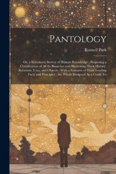 Pantology: Or, a Systematic Survey of Human Knowledge; Proposing a Classification of All Its Branches and Illustrating Their History, Relations, Uses, and Objects; With a Synopsis of Their Leading Facts and Principles; the Whole Designed As a Guide T