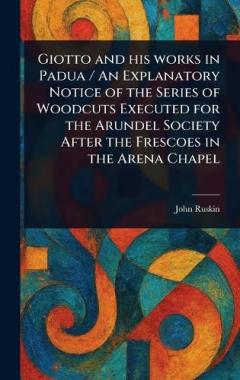 Giotto and His Works in Padua / An Explanatory Notice of the Series of Woodcuts Executed for the Arundel Society After the Frescoes in the Arena Chapel