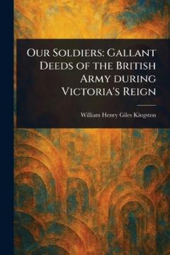 Our Soldiers: Gallant Deeds of the British Army During Victoria's Reign