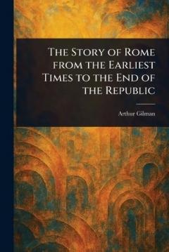 The Story of Rome From the Earliest Times to the End of the Republic